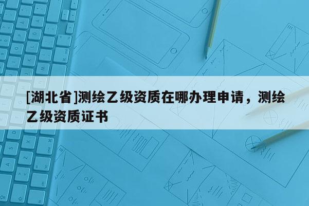 [湖北省]測繪乙級資質(zhì)在哪辦理申請，測繪乙級資質(zhì)證書