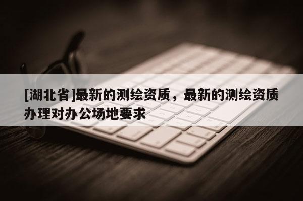 [湖北省]最新的測(cè)繪資質(zhì)，最新的測(cè)繪資質(zhì)辦理對(duì)辦公場(chǎng)地要求