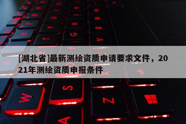 [湖北省]最新測繪資質申請要求文件，2021年測繪資質申報條件