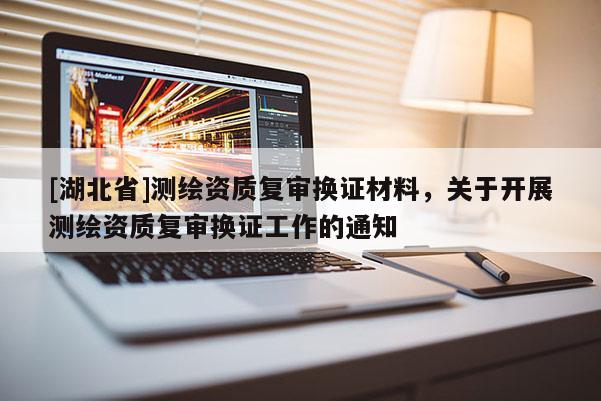 [湖北省]測繪資質(zhì)復審換證材料，關(guān)于開展測繪資質(zhì)復審換證工作的通知