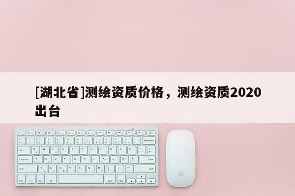 [湖北省]測(cè)繪資質(zhì)價(jià)格，測(cè)繪資質(zhì)2020出臺(tái)