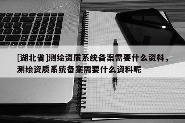 [湖北省]測(cè)繪資質(zhì)系統(tǒng)備案需要什么資料，測(cè)繪資質(zhì)系統(tǒng)備案需要什么資料呢