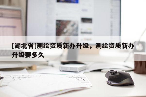 [湖北省]測繪資質新辦升級，測繪資質新辦升級要多久
