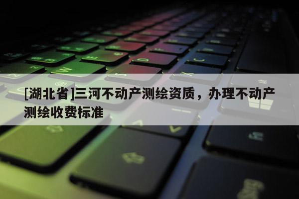 [湖北省]三河不動產(chǎn)測繪資質(zhì)，辦理不動產(chǎn)測繪收費標(biāo)準(zhǔn)