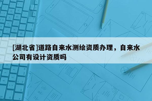 [湖北省]道路自來水測繪資質(zhì)辦理，自來水公司有設(shè)計資質(zhì)嗎