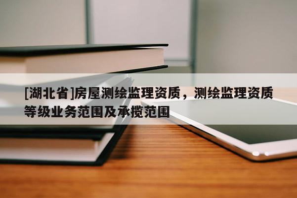[湖北省]房屋測繪監理資質，測繪監理資質等級業務范圍及承攬范圍