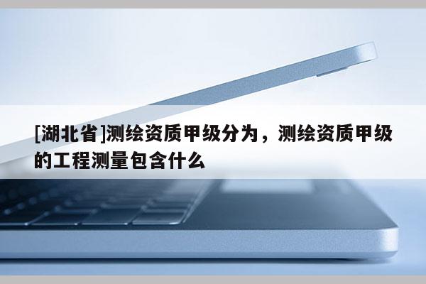 [湖北省]測繪資質(zhì)甲級分為，測繪資質(zhì)甲級的工程測量包含什么