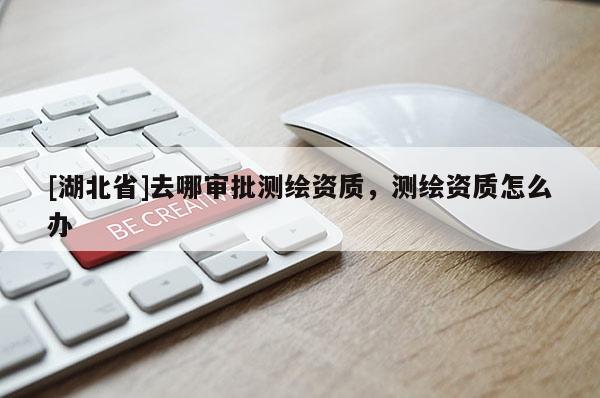 [湖北省]去哪審批測繪資質，測繪資質怎么辦