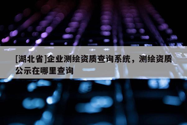 [湖北省]企業測繪資質查詢系統，測繪資質公示在哪里查詢