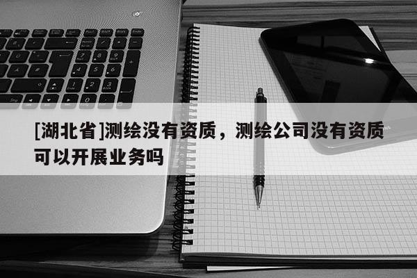 [湖北省]測繪沒有資質(zhì)，測繪公司沒有資質(zhì)可以開展業(yè)務(wù)嗎