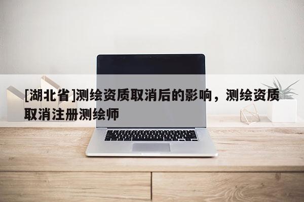 [湖北省]測繪資質取消后的影響，測繪資質取消注冊測繪師