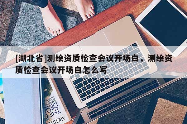 [湖北省]測繪資質(zhì)檢查會議開場白，測繪資質(zhì)檢查會議開場白怎么寫