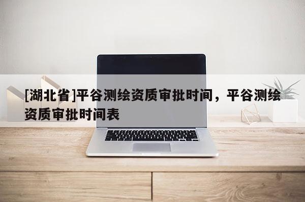 [湖北省]平谷測繪資質(zhì)審批時間，平谷測繪資質(zhì)審批時間表