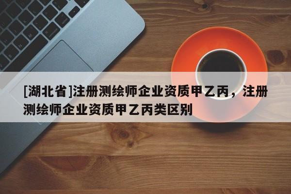 [湖北省]注冊測繪師企業資質甲乙丙，注冊測繪師企業資質甲乙丙類區別