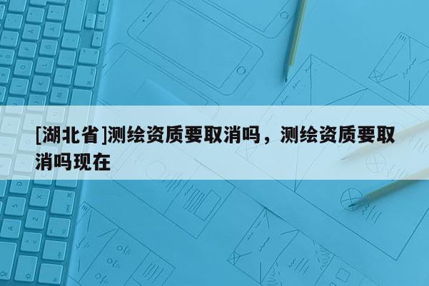 [湖北省]測繪資質要取消嗎，測繪資質要取消嗎現在
