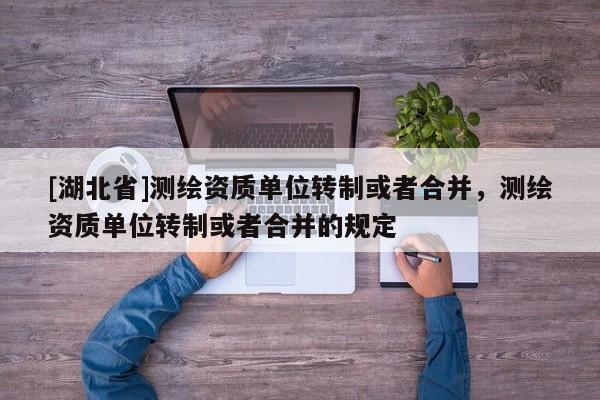 [湖北省]測繪資質(zhì)單位轉(zhuǎn)制或者合并，測繪資質(zhì)單位轉(zhuǎn)制或者合并的規(guī)定