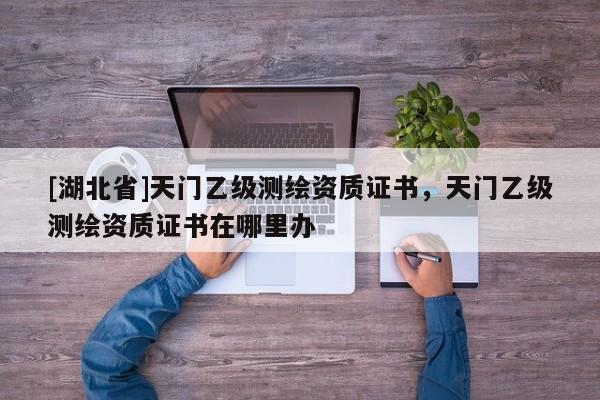 [湖北省]天門乙級測繪資質證書，天門乙級測繪資質證書在哪里辦
