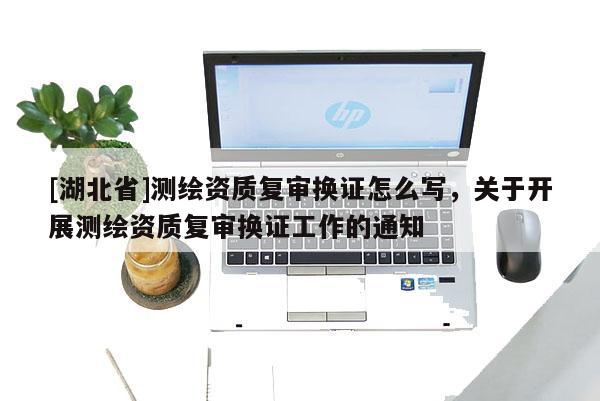 [湖北省]測繪資質復審換證怎么寫，關于開展測繪資質復審換證工作的通知