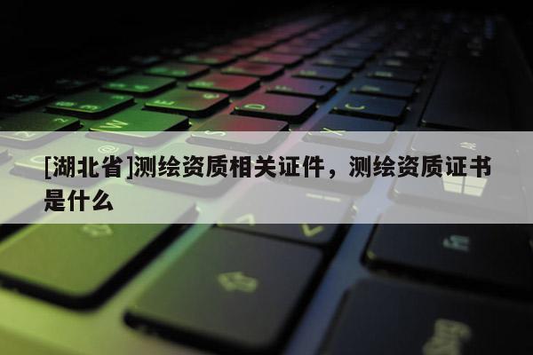 [湖北省]測繪資質相關證件，測繪資質證書是什么
