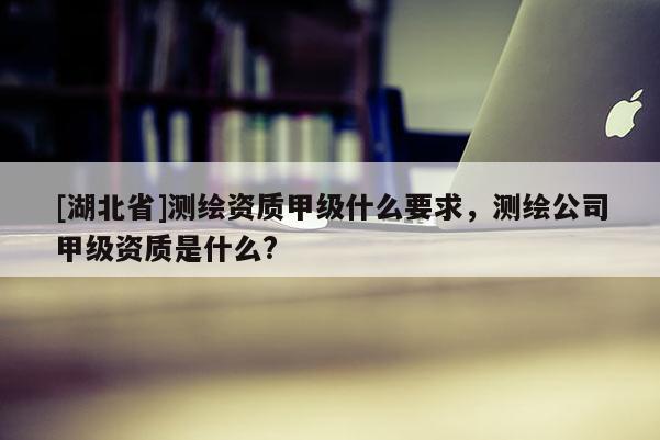 [湖北省]測繪資質甲級什么要求，測繪公司甲級資質是什么?