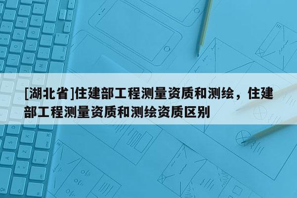 [湖北省]住建部工程測量資質(zhì)和測繪，住建部工程測量資質(zhì)和測繪資質(zhì)區(qū)別