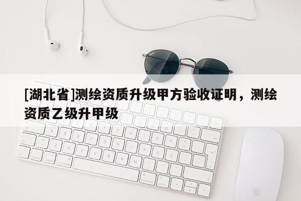 [湖北省]測繪資質(zhì)升級甲方驗(yàn)收證明，測繪資質(zhì)乙級升甲級