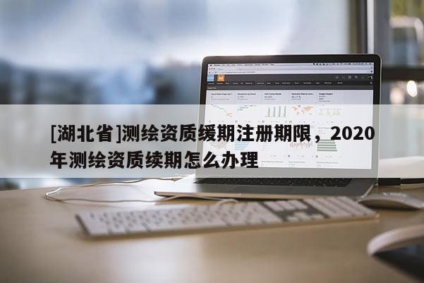 [湖北省]測繪資質(zhì)緩期注冊期限，2020年測繪資質(zhì)續(xù)期怎么辦理