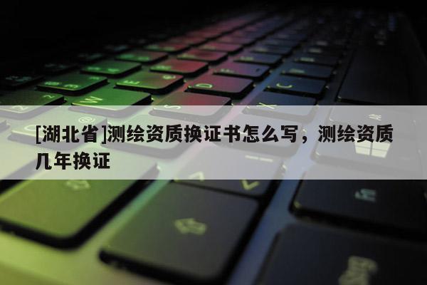 [湖北省]測繪資質換證書怎么寫，測繪資質幾年換證