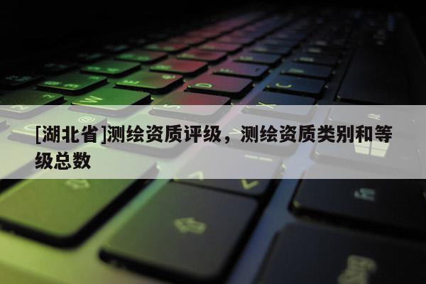 [湖北省]測繪資質評級，測繪資質類別和等級總數