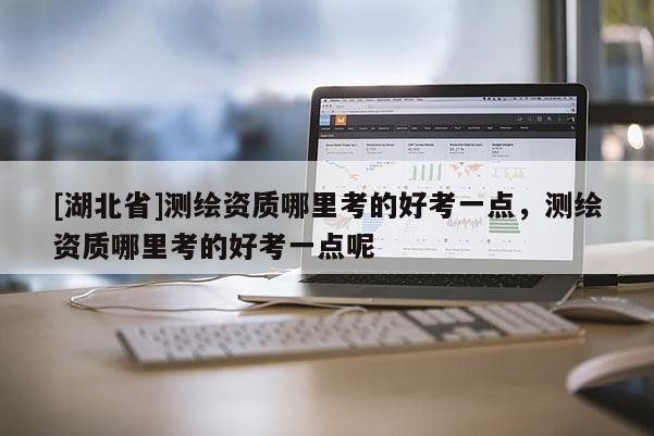 [湖北省]測繪資質(zhì)哪里考的好考一點，測繪資質(zhì)哪里考的好考一點呢