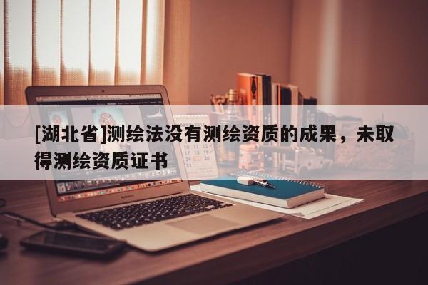 [湖北省]測(cè)繪法沒有測(cè)繪資質(zhì)的成果，未取得測(cè)繪資質(zhì)證書