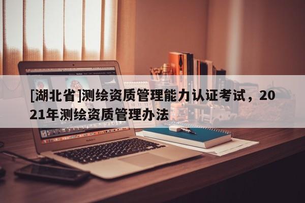 [湖北省]測繪資質管理能力認證考試，2021年測繪資質管理辦法