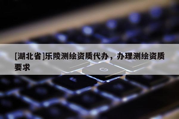 [湖北省]樂陵測繪資質代辦，辦理測繪資質要求