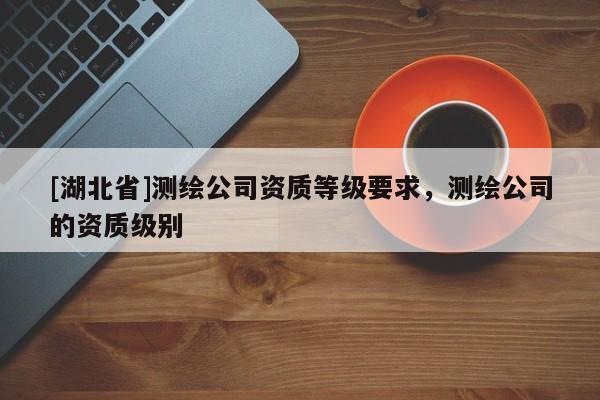 [湖北省]測繪公司資質(zhì)等級要求，測繪公司的資質(zhì)級別