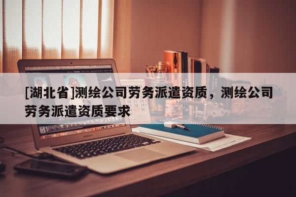 [湖北省]測繪公司勞務(wù)派遣資質(zhì)，測繪公司勞務(wù)派遣資質(zhì)要求