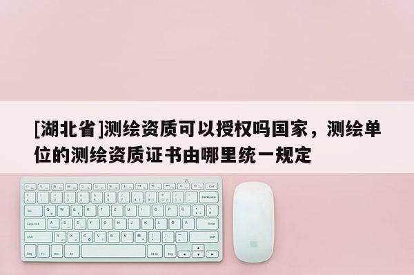 [湖北省]測繪資質可以授權嗎國家，測繪單位的測繪資質證書由哪里統一規定