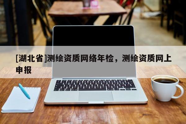 [湖北省]測繪資質(zhì)網(wǎng)絡(luò)年檢，測繪資質(zhì)網(wǎng)上申報