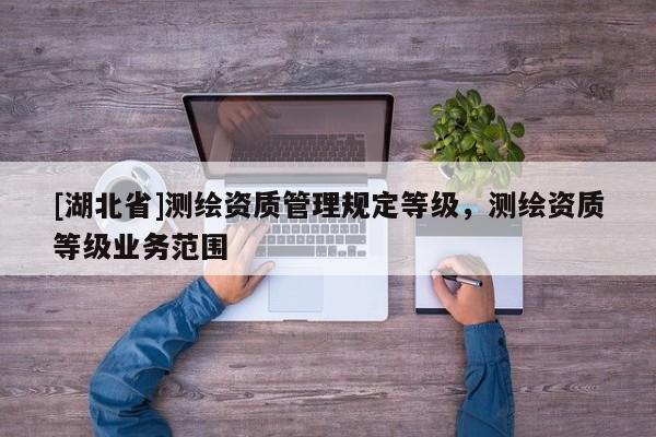 [湖北省]測繪資質(zhì)管理規(guī)定等級，測繪資質(zhì)等級業(yè)務(wù)范圍