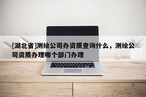 [湖北省]測繪公司辦資質(zhì)查詢什么，測繪公司資質(zhì)辦理哪個(gè)部門辦理