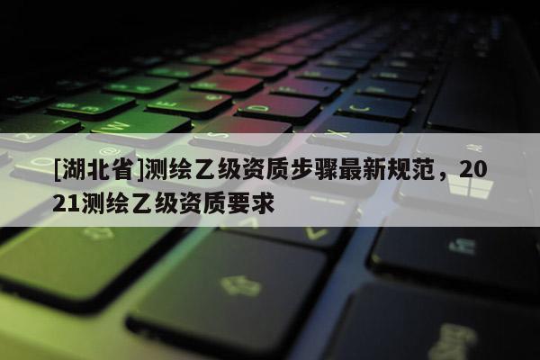 [湖北省]測繪乙級資質(zhì)步驟最新規(guī)范，2021測繪乙級資質(zhì)要求
