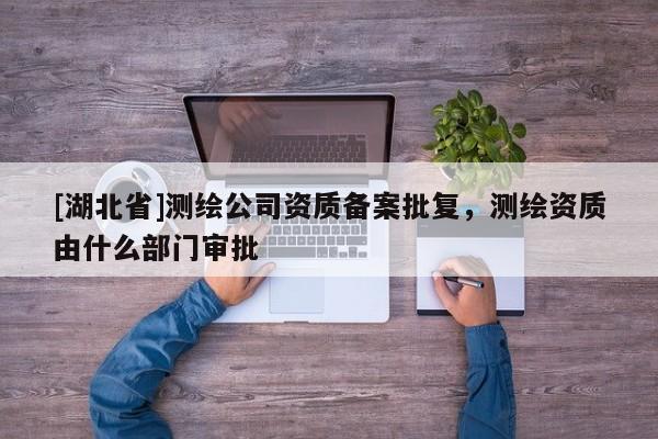 [湖北省]測繪公司資質(zhì)備案批復(fù)，測繪資質(zhì)由什么部門審批