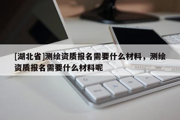 [湖北省]測繪資質報名需要什么材料，測繪資質報名需要什么材料呢