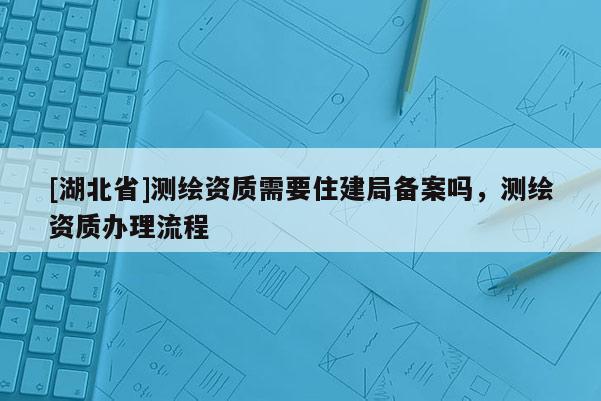 [湖北省]測繪資質需要住建局備案嗎，測繪資質辦理流程