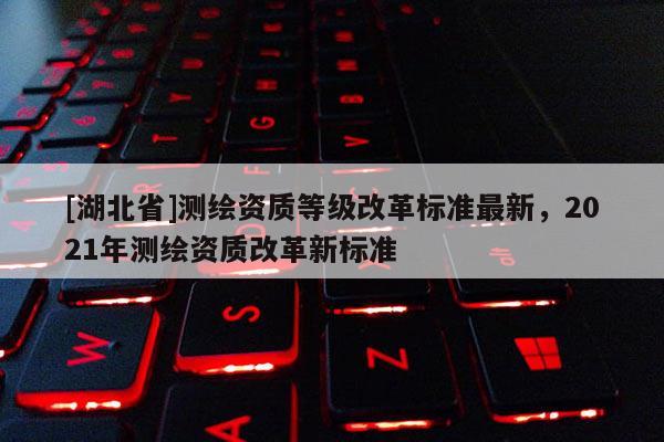 [湖北省]測繪資質等級改革標準最新，2021年測繪資質改革新標準