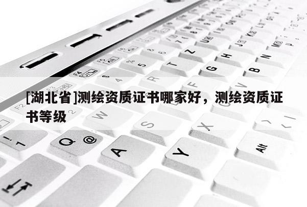 [湖北省]測繪資質(zhì)證書哪家好，測繪資質(zhì)證書等級