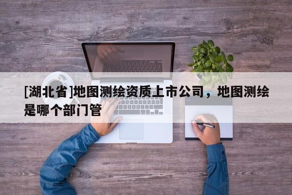 [湖北省]地圖測繪資質上市公司，地圖測繪是哪個部門管