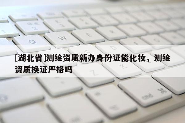 [湖北省]測繪資質新辦身份證能化妝，測繪資質換證嚴格嗎