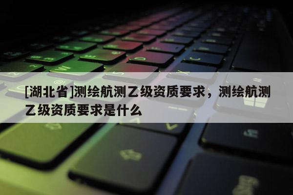 [湖北省]測繪航測乙級資質(zhì)要求，測繪航測乙級資質(zhì)要求是什么