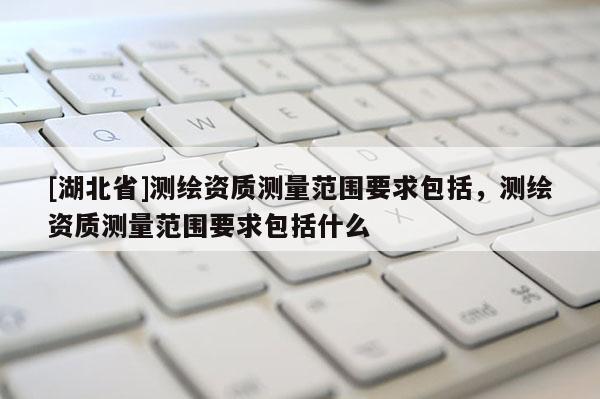 [湖北省]測繪資質測量范圍要求包括，測繪資質測量范圍要求包括什么