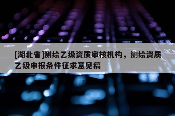 [湖北省]測繪乙級資質審核機構，測繪資質乙級申報條件征求意見稿
